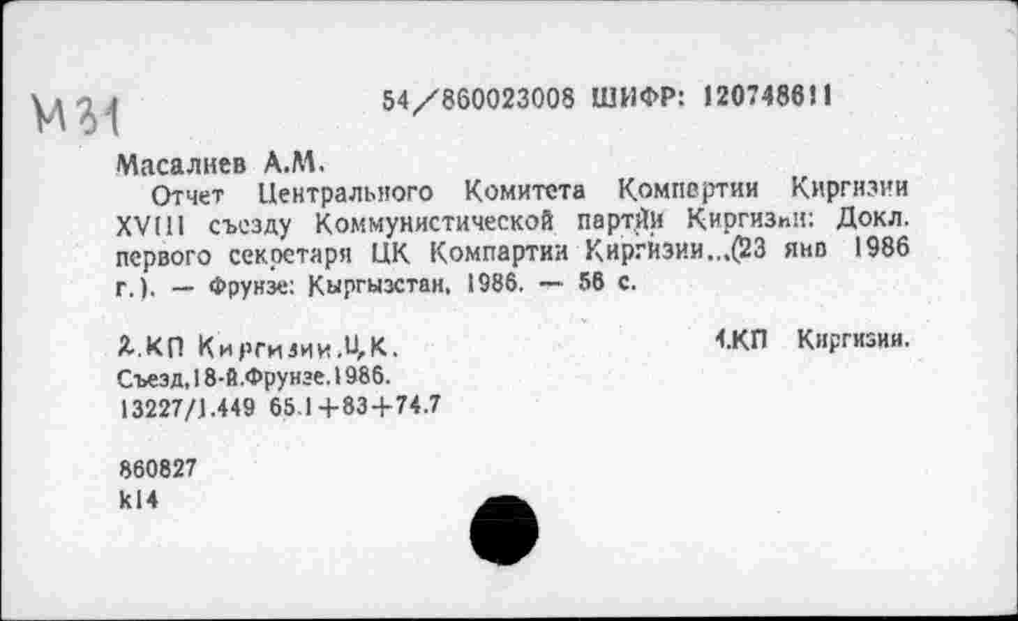 ﻿М31
54/860023008 ШИФР: 120748851
Маса лиев А.М.
Отчет Центрального Комитета Компе ртии Киргизии XVIII съезду Коммунистической парт.Йи Киргизии: Докл. первого секретаря ЦК Компартии Киргизии.„(23 янв 1986 г.). — Фрунзе: Кыргызстан. 1986. — 56 с.
Я. КП К ирги зии.и, К.
Съезд, 18-й.Фрунэе. 1986.
13227/1.449 65.1+83 + 74.7
4.КП Киргизии.
860827 к14